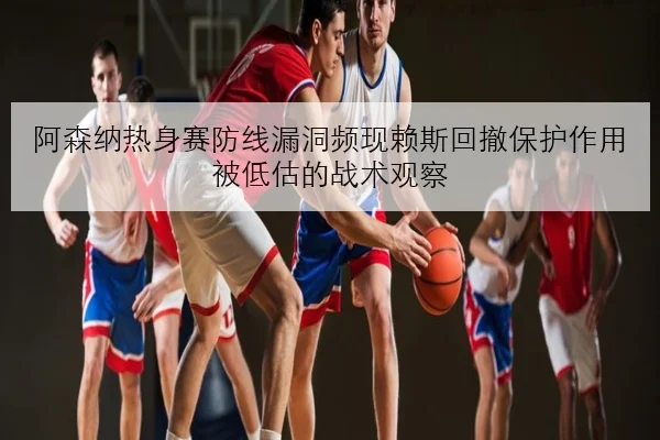 阿森纳热身赛防线漏洞频现赖斯回撤保护作用被低估的战术观察